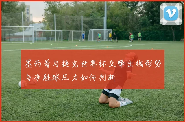 墨西哥与捷克世界杯交锋出线形势与净胜球压力如何判断