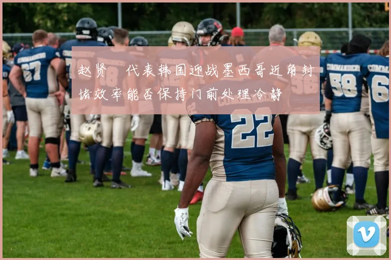赵贤祐代表韩国迎战墨西哥近角封堵效率能否保持门前处理冷静