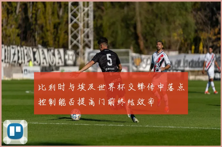 比利时与埃及世界杯交锋传中落点控制能否提高门前终结效率