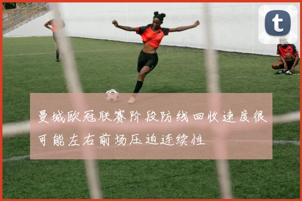 曼城欧冠联赛阶段防线回收速度很可能左右前场压迫连续性