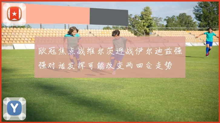 欧冠焦点战维尔茨迎战伊尔迪兹强强对话发挥可能改变两回合走势