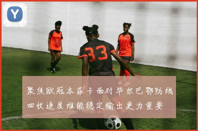 聚焦欧冠本菲卡面对毕尔巴鄂防线回收速度谁能稳定输出更为重要