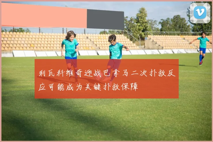 利瓦科维奇迎战巴拿马二次扑救反应可能成为关键扑救保障