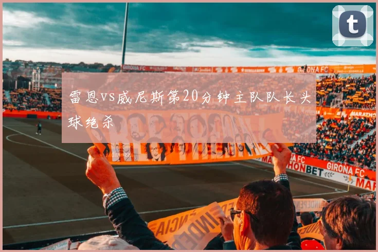 雷恩vs威尼斯第20分钟主队队长头球绝杀