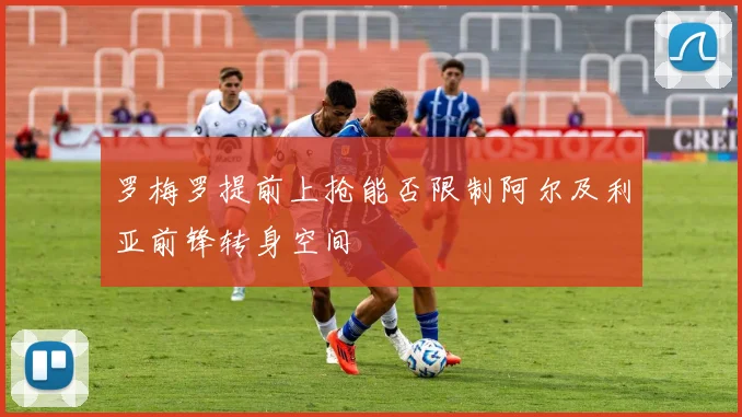 罗梅罗提前上抢能否限制阿尔及利亚前锋转身空间