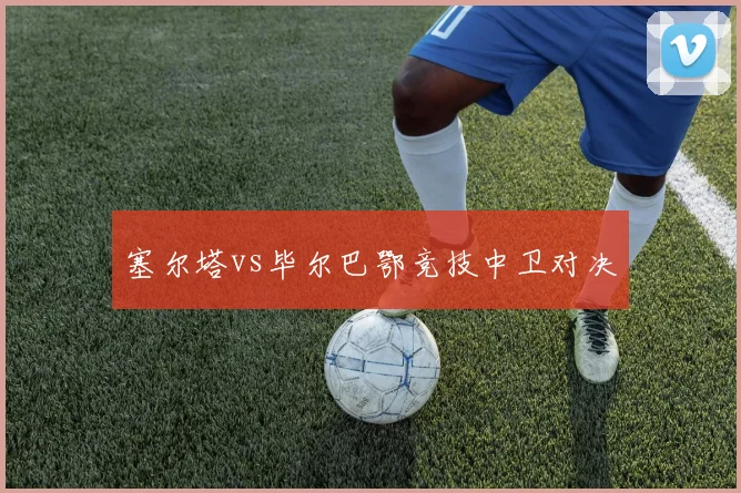 塞尔塔vs毕尔巴鄂竞技中卫对决